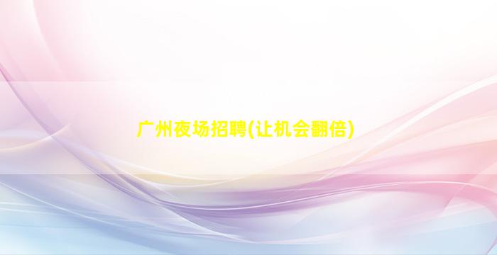 广州夜场招聘(让机会翻倍)